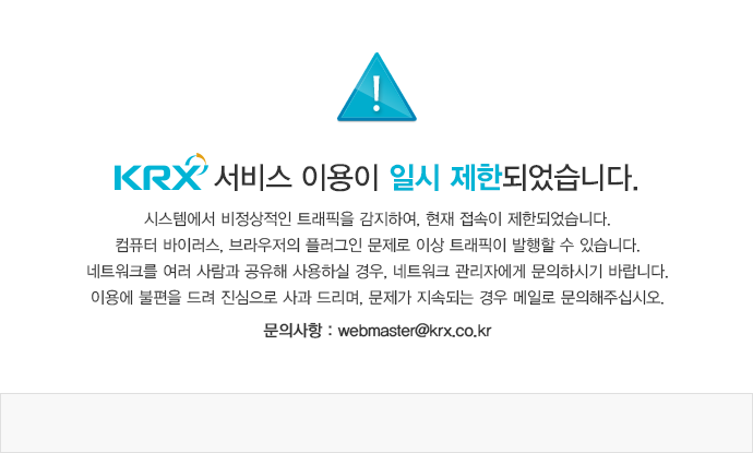 KRX 서비스 이용이 일시 제한되었습니다. 시스템에서 비정상적인 트래픽을 감지하여, 현재 접속이 제한되었습니다. 컴퓨터 바이러스,
			 브라우저의 플러그인 문제로 이상 트래픽이 발행할 수 있습니다. 네트워크를 여러 사람과 공유해 사용하실 경우, 네트워크 관리자에게 문의하시기 바랍니다. 이용에 불편을 드려 진심으로 사과 드리며, 문제가 지속되는 경우 메일로 문의해주십시오.